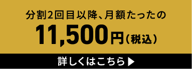分割2回目以降、月額たったの11,500円（税込） 詳しくはこちら